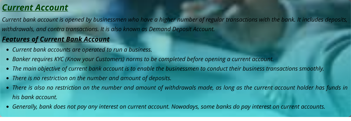 Current Account Current bank account is opened by businessmen who have a higher number of regular transactions with the bank. It includes deposits, withdrawals, and contra transactions. It is also known as Demand Deposit Account. Features of Current Bank Account •	Current bank accounts are operated to run a business. •	Banker requires KYC (Know your Customers) norms to be completed before opening a current account. •	The main objective of current bank account is to enable the businessmen to conduct their business transactions smoothly. •	There is no restriction on the number and amount of deposits. •	There is also no restriction on the number and amount of withdrawals made, as long as the current account holder has funds in his bank account. •	Generally, bank does not pay any interest on current account. Nowadays, some banks do pay interest on current accounts.
